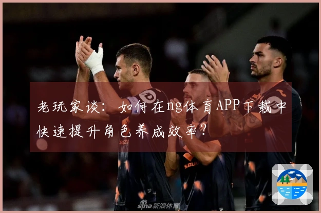 老玩家谈：如何在ng体育APP下载中快速提升角色养成效率？