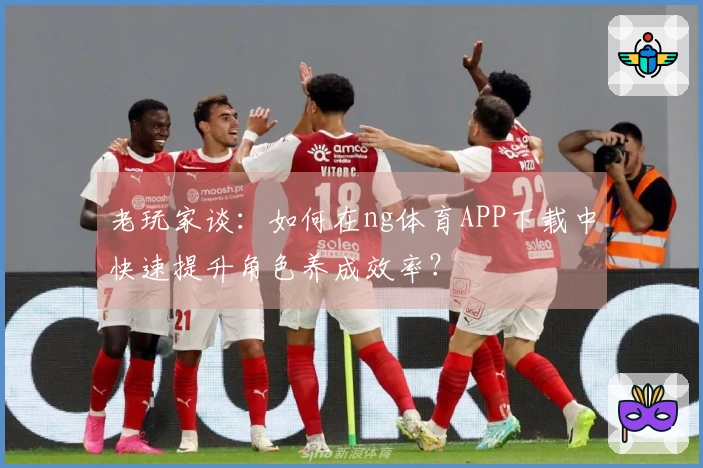 老玩家谈:如何在ng体育APP下载中快速提升角色养成效率?