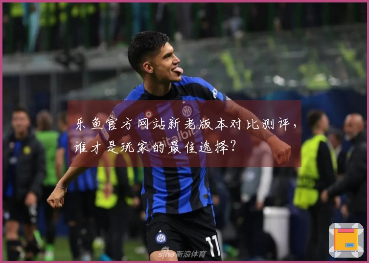 乐鱼官方网站新老版本对比测评,谁才是玩家的最佳选择?