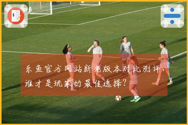 乐鱼官方网站新老版本对比测评，谁才是玩家的最佳选择？